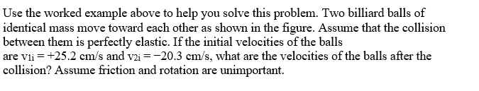 Use the worked example above to help you solve this problem. Two billiard balls of
identical mass move toward each other as shown in the figure. Assume that the collision
between them is perfectly elastic. If the initial velocities of the balls
are vli = +25.2 cm/s and v2i = -20.3 cm/s, what are the velocities of the balls after the
collision? Assume friction and rotation are unimportant.
