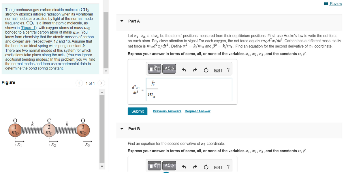 The greenhouse-gas carbon dioxide molecule CO2
strongly absorbs infrared radiation when its vibrational
normal modes are excited by light at the normal-mode
frequencies. CO2 is a linear triatomic molecule, as
shown in (Figure 1), with oxygen atoms of mass mo
bonded to a central carbon atom of mass mc. You
know from chemistry that the atomic masses of carbon
and oxygen are, respectively, 12 and 16. Assume that
the bond is an ideal spring with spring constant k.
There are two normal modes of this system for which
oscillations take place along the axis. (You can ignore
additional bending modes.) In this problem, you will find
the normal modes and then use experimental data to
determine the bond spring constant.
Figure
O
1
mo.
1 X1
k
C
2
mc
1x₂
k
1 of 1 >
3
mo
1 X3
Part A
Let I₁, I2, and 3 be the atoms' positions measured from their equilibrium positions. First, use Hooke's law to write the net force
on each atom. Pay close attention to signs! For each oxygen, the net force equals mod²x/dt². Carbon has a different mass, so its
net force is mcd²x/dt². Define a² = k/mo and 3² = k/mc. Find an equation for the second derivative of ₁ coordinate.
Express your answer in terms of some, all, or none of the variables ₁, 2, 3, and the constants a, B.
d²x₁ =
dt²
Submit
Part B
V
k
mo
ΑΣΦ
Previous Answers Request Answer
Find an equation for the second derivative of 2 coordinate.
Express your answer in terms of some, all, or none of the variables ₁, 2, 3, and the constants a, B.
VE ΑΣΦ
?
599
Review
?