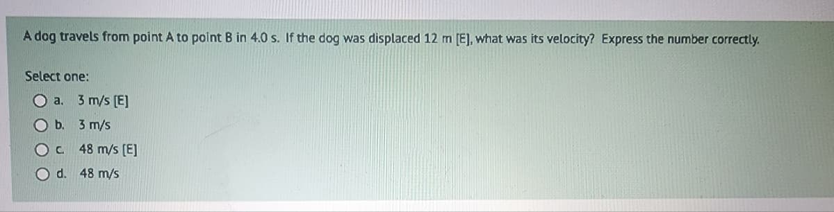 A dog travels from point A to point B in 4.0 s. If the dog was displaced 12 m [E], what was its velocity? Express the number correctly.
Select one:
O a. 3 m/s [E]
O b. 3 m/s
О с.
O d. 48 m/s
48 m/s [E]