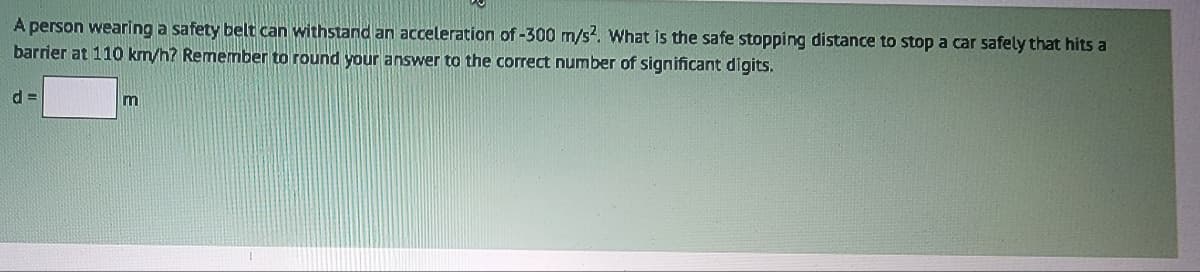 A person wearing a safety belt can withstand an acceleration of -300 m/s². What is the safe stopping distance to stop a car safely that hits a
barrier at 110 km/h? Remember to round your answer to the correct number of significant digits.
d=
m