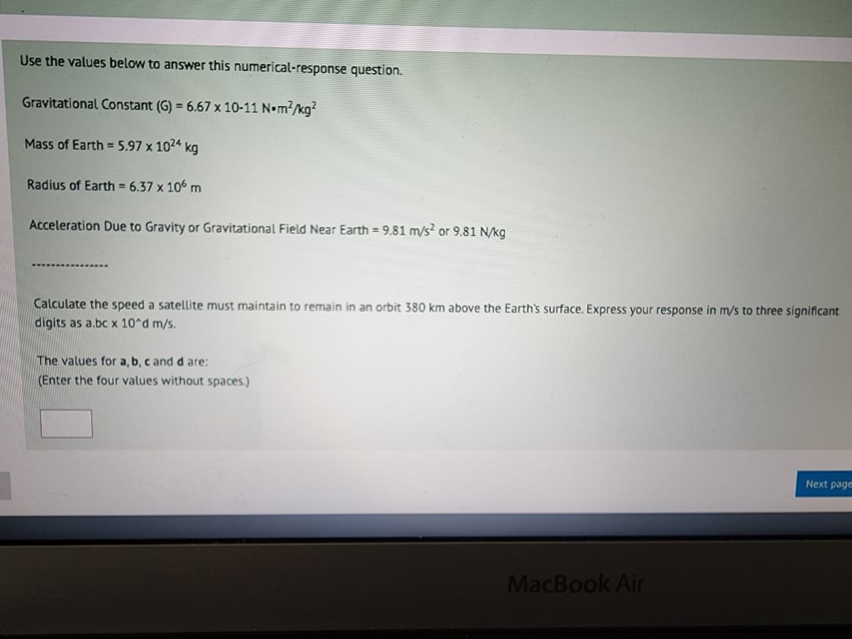 Use the values below to answer this numerical-response question.
Gravitational Constant (G) = 6.67 x 10-11 N•m²/kg²
Mass of Earth = 5.97 x 1024 kg
Radius of Earth = 6.37 x 106 m
Acceleration Due to Gravity or Gravitational Field Near Earth = 9.81 m/s² or 9.81 N/kg
Calculate the speed a satellite must maintain to remain in an orbit 380 km above the Earth's surface. Express your response in m/s to three significant
digits as a.bc x 10^d m/s.
The values for a, b, c and d are:
(Enter the four values without spaces.)
MacBook Air
Next page