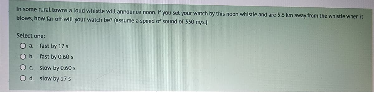 In some rural towns a loud whistle will announce noon. If you set your watch by this noon whistle and are 5.6 km away from the whistle when it
blows, how far off will your watch be? (assume a speed of sound of 330 m/s.)
Select one:
a.
b.
O c
O d.
fast by 17 s
fast by 0.60 s
slow by 0.60 s
slow by 17 s