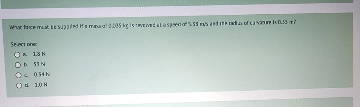 What force must be supplied if a mass of 0.035 kg is revolved at a speed of 5.38 m/s and the radius of curvature is 0.55 m?
Select one:
O a. 1.8 N
O b. 53 N
OC 0.34 N
O d. 1.0 N