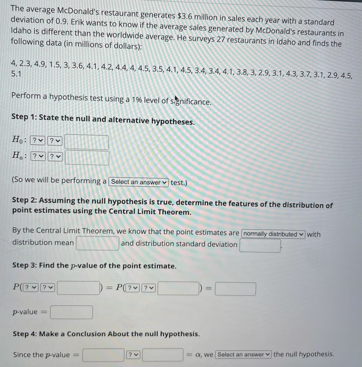 The average McDonald's restaurant generates $3.6 million in sales each year with a standard
deviation of 0.9. Erik wants to know if the average sales generated by McDonald's restaurants in
Idaho is different than the worldwide average. He surveys 27 restaurants in Idaho and finds the
following data (in millions of dollars):
4, 2.3, 4.9, 1.5, 3, 3.6, 4.1, 4.2, 4.4, 4, 4.5, 3.5, 4.1, 4.5, 3.4, 3.4, 4.1, 3.8, 3, 2.9, 3.1, 4.3, 3.7, 3.1, 2.9, 4.5,
5.1
Perform a hypothesis test using a 1% level of significance.
Step 1: State the null and alternative hypotheses.
Ho: ?v
? v
Ha: ?v
(So we will be performing a Select an answer v test.)
Step 2: Assuming the null hypothesis is true, determine the features of the distribution of
point estimates using the Central Limit Theorem.
By the Central Limit Theorem, we know that the point estimates are normally distributed v with
distribution mean
and distribution standard deviation
Step 3: Find the p-value of the point estimate.
P(? ?
P? ?
p-value
Step 4: Make a Conclusion About the null hypothesis.
= a, we Select an answer v the null hypothesis.
Since the p-value
