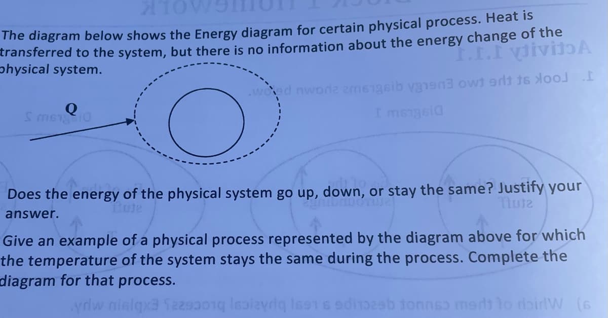 The diagram below shows the Energy diagram for certain physical process. Heat is
transferred to the system, but there is no information about the energy change of the
physical system.
woed nworlz amsigsib vgne ow erdt 16oo
I msngela
Does the energy of the physical system go up, down, or stay the same? Justify your
Tlute
answer.
Give an example of a physical process represented by the diagram above for which
the temperature of the system stays the same during the process. Complete the
diagram for that process.
ydw nielqx3 f22s01g lealayriq lss1s edib tonnsɔ mertt to doirlVW (6
