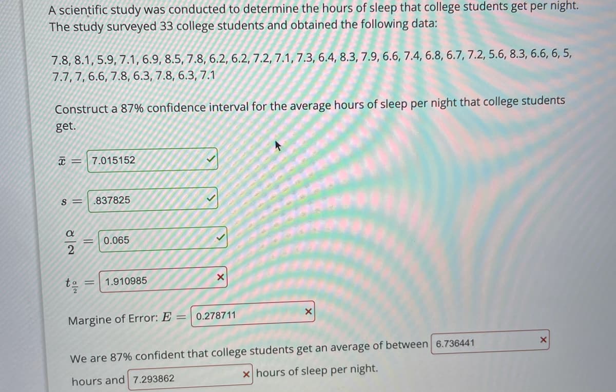 A scientific study was conducted to determine the hours of sleep that college students get per night.
The study surveyed 33 college students and obtained the following data:
7.8, 8.1, 5.9, 7.1, 6.9, 8.5, 7.8, 6.2, 6.2, 7.2, 7.1, 7.3, 6.4, 8.3, 7.9, 6.6, 7.4, 6.8, 6.7, 7.2, 5.6, 8.3, 6.6, 6, 5,
7.7, 7, 6.6, 7.8, 6.3, 7.8, 6.3, 7.1
Construct a 87% confidence interval for the average hours of sleep per night that college students
get.
7.015152
S =
.837825
0.065
to
1.910985
Margine of Error: E
0.278711
We are 87% confident that college students get an average of between 6.736441
hours and 7.293862
x hours of sleep per night.
