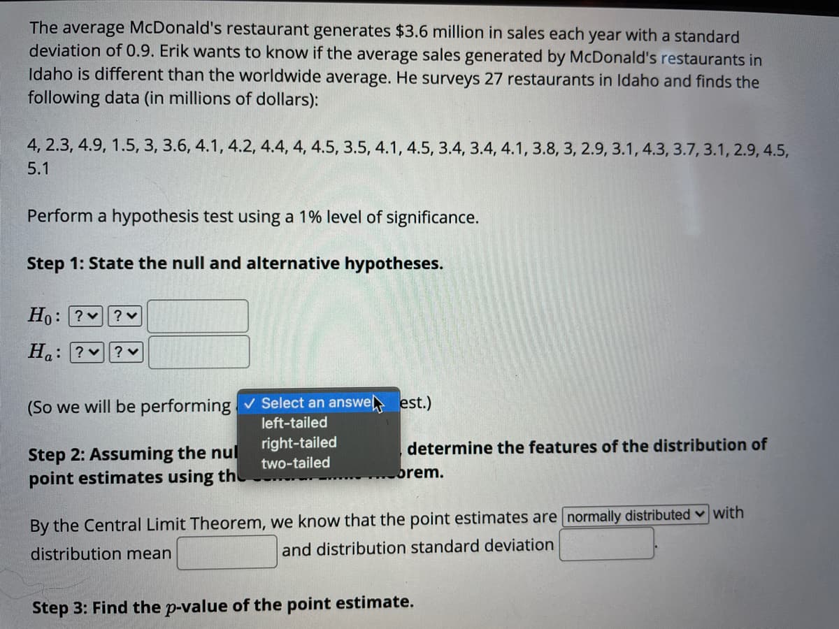 The average McDonald's restaurant generates $3.6 million in sales each year with a standard
deviation of 0.9. Erik wants to know if the average sales generated by McDonald's restaurants in
Idaho is different than the worldwide average. He surveys 27 restaurants in Idaho and finds the
following data (in millions of dollars):
4, 2.3, 4.9, 1.5, 3, 3.6, 4.1, 4.2, 4.4, 4, 4.5, 3.5, 4.1, 4.5, 3.4, 3.4, 4.1, 3.8, 3, 2.9, 3.1, 4.3, 3.7, 3.1, 2.9, 4.5,
5.1
Perform a hypothesis test using a 1% level of significance.
Step 1: State the null and alternative hypotheses.
Ho: ?v? v
H.: ?v
(So we will be performing v Select an answe est.)
left-tailed
right-tailed
determine the features of the distribution of
Step 2: Assuming the nul
point estimates using th
two-tailed
brem.
By the Central Limit Theorem, we know that the point estimates are normally distributed v with
distribution mean
and distribution standard deviation
Step 3: Find the p-value of the point estimate.
