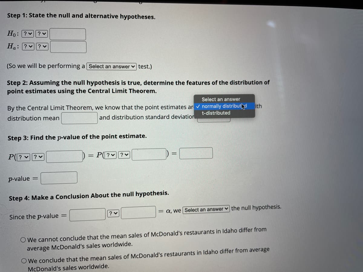 Step 1: State the null and alternative hypotheses.
Ho: ? ?v
H: ? v
(So we will be performing a Select an answer
|test.)
Step 2: Assuming the null hypothesis is true, determine the features of the distribution of
point estimates using the Central Limit Theorem.
Select an answer
By the Central Limit Theorem, we know that the point estimates ar v normally distributd
ith
t-distributed
distribution mean
and distribution standard deviation
Step 3: Find the p-value of the point estimate.
P? v? v
= P( ?♥ | ? v
p-value =
Step 4: Make a Conclusion About the null hypothesis.
= a, we Select an answer v the null hypothesis.
Since the p-value =
O We cannot conclude that the mean sales of McDonald's restaurants in Idaho differ from
average McDonald's sales worldwide.
O We conclude that the mean sales of McDonald's restaurants in ldaho differ from average
McDonald's sales worldwide.
