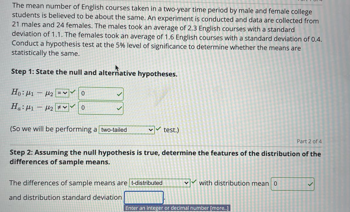 The mean number of English courses taken in a two-year time period by male and female college
students is believed to be about the same. An experiment is conducted and data are collected from
21 males and 24 females. The males took an average of 2.3 English courses with a standard
deviation of 1.1. The females took an average of 1.6 English courses with a standard deviation of 0.4.
Conduct a hypothesis test at the 5% level of significance to determine whether the means are
statistically the same.
Step 1: State the null and alternative hypotheses.
Ho: H1 – µ2 EM0
(So we will be performing a two-tailed
test.)
Part 2 of 4
Step 2: Assuming the null hypothesis is true, determine the features of the distribution of the
differences of sample means.
The differences of sample means are t-distributed
vv with distribution mean 0
and distribution standard deviation
Enter an integer or decimal number [more..]
