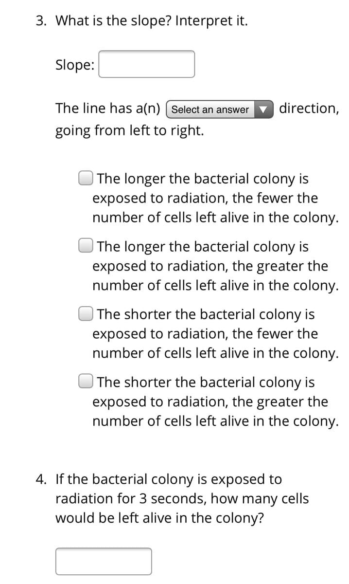 3. What is the slope? Interpret it.
Slope:
The line has a(n) | Select an answer
direction,
going from left to right.
| The longer the bacterial colony is
exposed to radiation, the fewer the
number of cells left alive in the colony.
The longer the bacterial colony is
exposed to radiation, the greater the
number of cells left alive in the colony.
| The shorter the bacterial colony is
exposed to radiation, the fewer the
number of cells left alive in the colony.
|The shorter the bacterial colony is
exposed to radiation, the greater the
number of cells left alive in the colony.
4. If the bacterial colony is exposed to
radiation for 3 seconds, how many cells
would be left alive in the colony?
