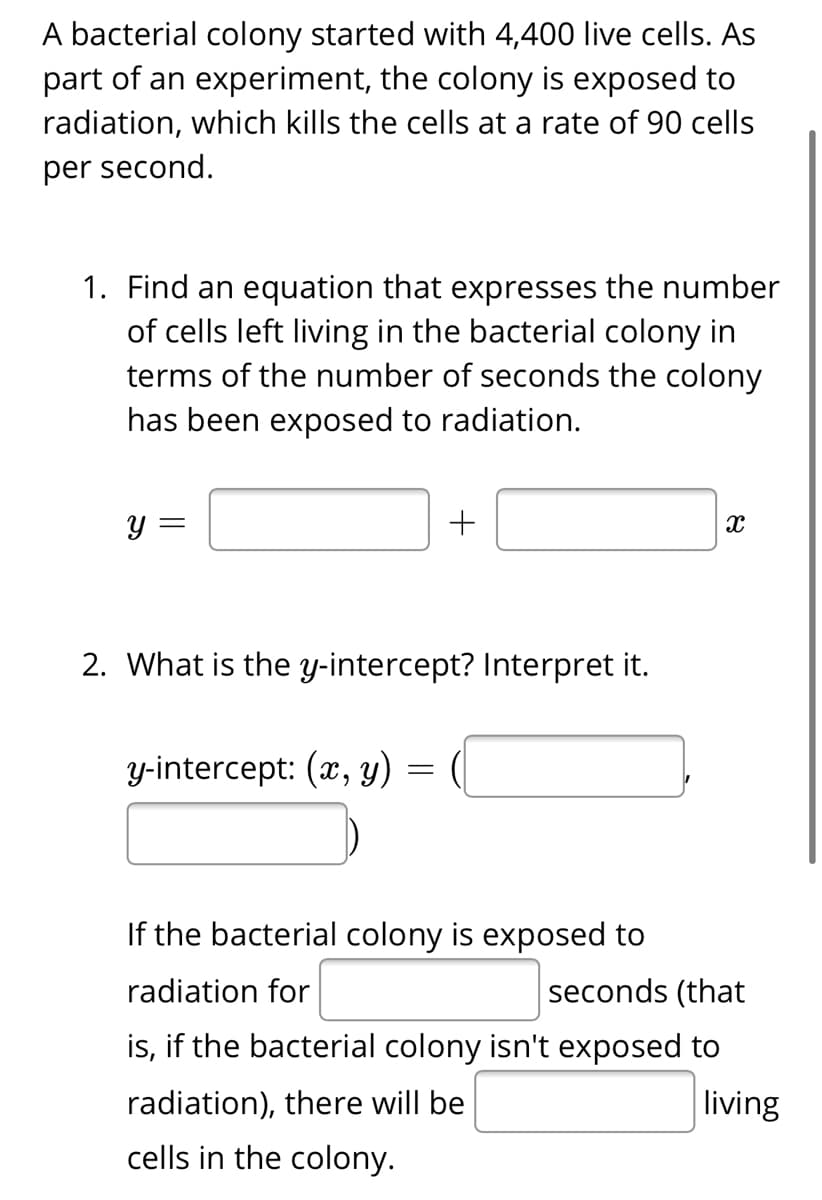 A bacterial colony started with 4,400 live cells. As
part of an experiment, the colony is exposed to
radiation, which kills the cells at a rate of 90 cells
per second.
1. Find an equation that expresses the number
of cells left living in the bacterial colony in
terms of the number of seconds the colony
has been exposed to radiation.
y =
+
2. What is the y-intercept? Interpret it.
Y-intercept: (x, y)
If the bacterial colony is exposed to
radiation for
seconds (that
is, if the bacterial colony isn't exposed to
radiation), there will be
living
cells in the colony.
