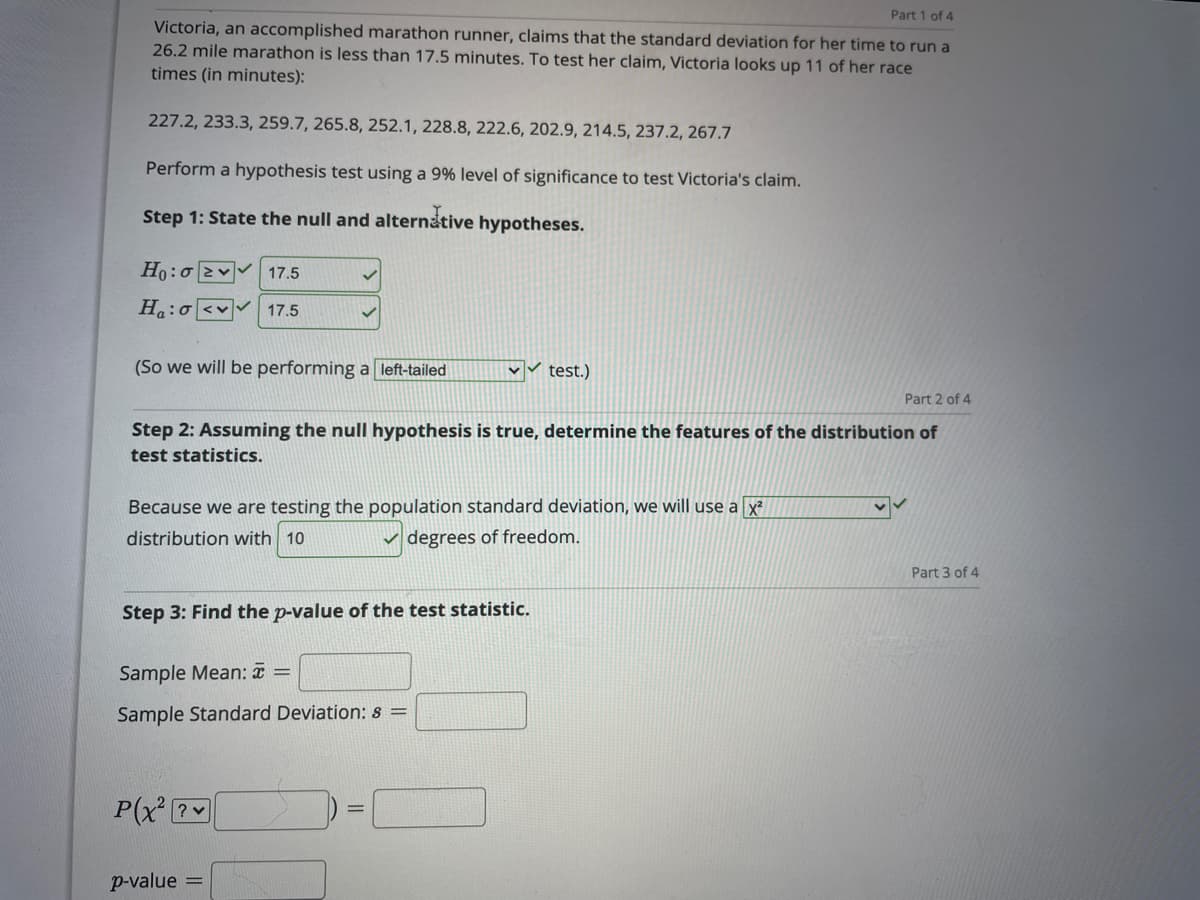 Part 1 of 4
Victoria, an accomplished marathon runner, claims that the standard deviation for her time to run a
26.2 mile marathon is less than 17.5 minutes. To test her claim, Victoria looks up 11 of her race
times (in minutes):
227.2, 233.3, 259.7, 265.8, 252.1, 228.8, 222.6, 202.9, 214.5, 237.2, 267.7
Perform a hypothesis test using a 9% level of significance to test Victoria's claim.
Step 1: State the null and alternative hypotheses.
Ho:o 2v 17.5
Ha:o<v
17.5
(So we will be performing a left-tailed
test.)
Part 2 of 4
Step 2: Assuming the null hypothesis is true, determine the features of the distribution of
test statistics.
Because we are testing the population standard deviation, we will use a x
distribution with 10
v degrees of freedom.
Part 3 of 4
Step 3: Find the p-value of the test statistic.
Sample Mean: ¤ =
Sample Standard Deviation: s =
P(x ?
p-value =
