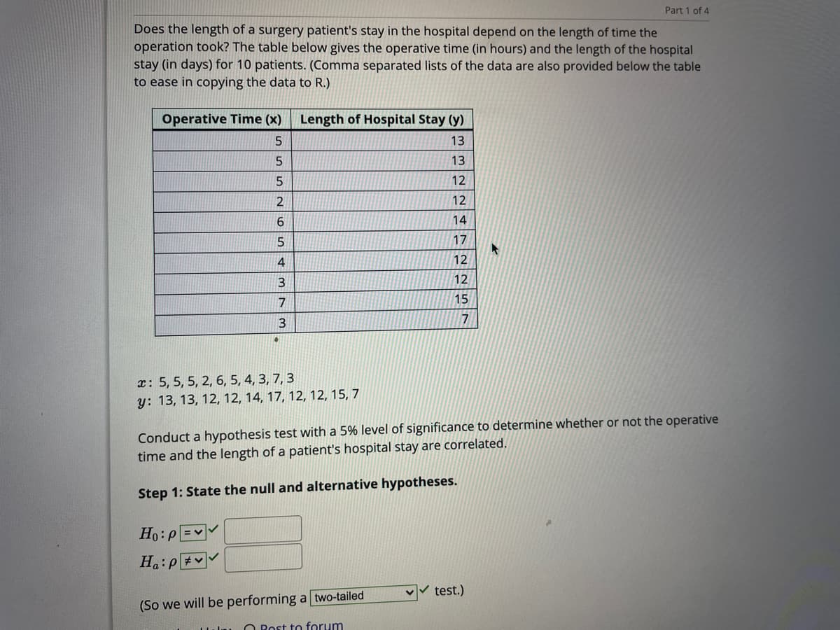 Part 1 of 4
Does the length of a surgery patient's stay in the hospital depend on the length of time the
operation took? The table below gives the operative time (in hours) and the length of the hospital
stay (in days) for 10 patients. (Comma separated lists of the data are also provided below the table
to ease in copying the data to R.)
Operative Time (x)
Length of Hospital Stay (y)
5
13
13
12
12
14
17
4
12
3
12
7
15
3
x: 5, 5, 5, 2, 6, 5, 4, 3, 7, 3
y: 13, 13, 12, 12, 14, 17, 12, 12, 15, 7
Conduct a hypothesis test with a 5% level of significance to determine whether or not the operative
time and the length of a patient's hospital stay are correlated.
Step 1: State the null and alternative hypotheses.
Ho:p =
test.)
(So we will be performing a two-tailed
O Rost to forum
