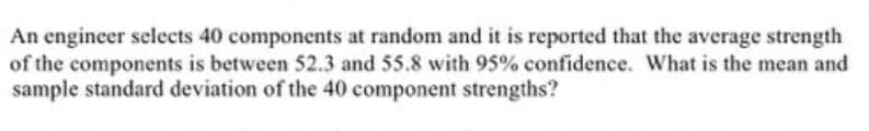 An engineer selects 40 components at random and it is reported that the average strength
of the components is between 52.3 and 55.8 with 95% confidence. What is the mean and
sample standard deviation of the 40 component strengths?
