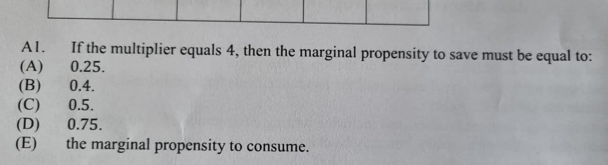 Al.
(A)
(B)
(C)
(D)
(E)
If the multiplier equals 4, then the marginal propensity to save must be equal to:
0.25.
0.4.
0.5.
0.75.
the marginal propensity to consume.