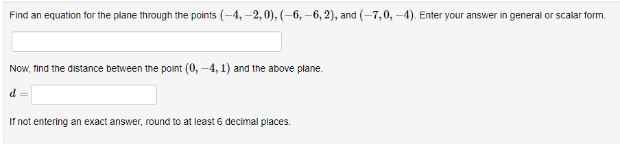 Find an equation for the plane through the points (-4,-2, 0), (-6, -6, 2), and (-7,0, -4). Enter your answer in general or scalar form.
Now, find the distance between the point (0, -4, 1) and the above plane.
d =
If not entering an exact answer, round to at least 6 decimal places.