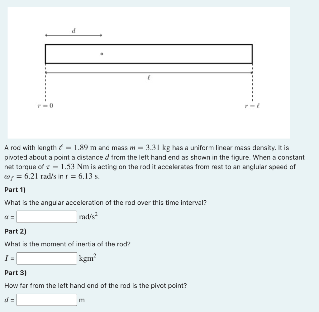 r = 0
r = l
A rod with length e = 1.89 m and mass m = 3.31 kg has a uniform linear mass density. It is
pivoted about a point a distance d from the left hand end as shown in the figure. When a constant
net torque of t = 1.53 Nm is acting on the rod it accelerates from rest to an anglular speed of
@f = 6.21 rad/s in t = 6.13 s.
Part 1)
What is the angular acceleration of the rod over this time interval?
rad/s²
Part 2)
What is the moment of inertia of the rod?
I =
kgm?
Part 3)
How far from the left hand end of the rod is the pivot point?
d =
m
