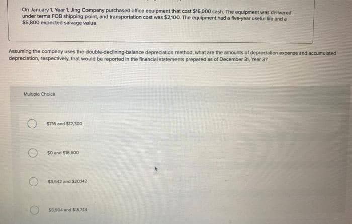 On January 1, Year 1, Jing Company purchased office equipment that cost $16,000 cash. The equipment was delivered
under terms FOB shipping point, and transportation cost was $2,100. The equipment had a five-year useful life and a
$5,800 expected salvage value.
Assuming the company uses the double-declining-balance depreciation method, what are the amounts of depreciation expense and accumulated
depreciation, respectively, that would be reported in the financial statements prepared as of December 31, Year 3?
Multiple Choice
$716 and $12,300
$0 and $16,600
$3.542 and $20,142
$5,904 and $15.744