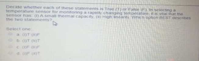 Decide whether each of these statements is True (T) or False (F) In selecting a
temperature sensor for monitoring a rapidly changing temperature, it is vstal that the
sensor has )A small thermal capacity, () High linearity Which option BEST Oescribes
the two statements?
Select one
a (OT OF
D (OT ()T
COF OF
d OF )T
