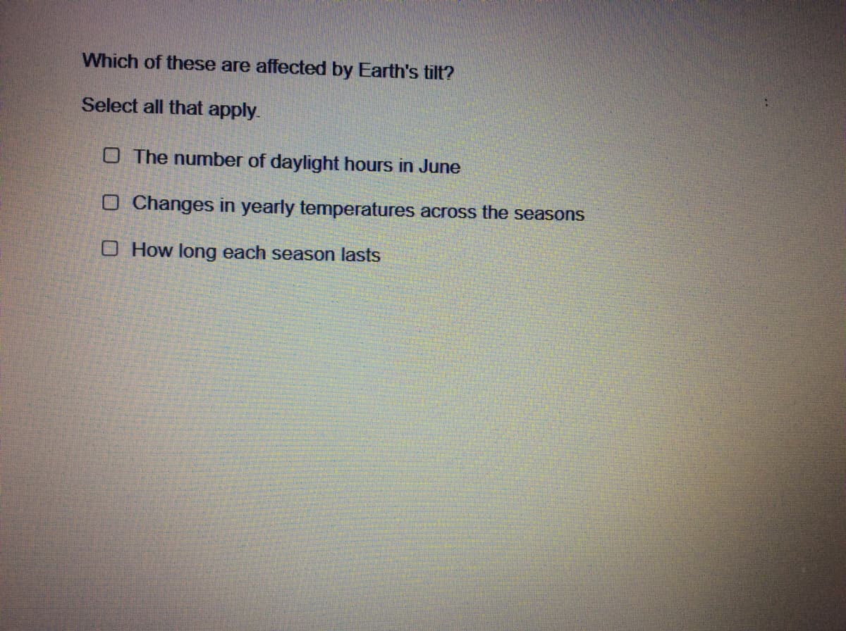 Which of these are affected by Earth's tilt?
Select all that apply.
O The number of daylight hours in June
O Changes in yearly temperatures across the seasons
O How long each season lasts
