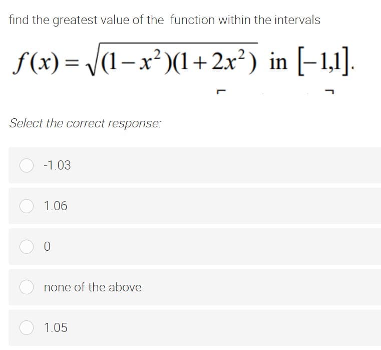 find the greatest value of the function within the intervals
f(x) = /(1– x² )(1+2x²) in [–1,1].
Select the correct response:
-1.03
1.06
none of the above
1.05
