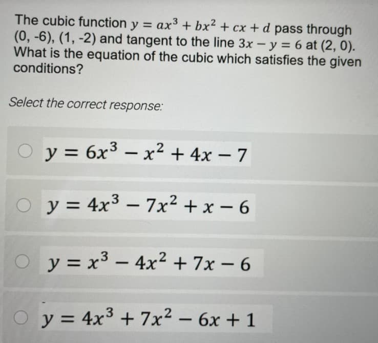 The cubic function y = ax3 + bx2 + cx + d pass through
(0, -6), (1, -2) and tangent to the line 3x - y = 6 at (2, 0).
What is the equation of the cubic which satisfies the given
conditions?
Select the correct response:
O y = 6x3 – x² + 4x – 7
-
-
.3
y = 4x³ – 7x² + x – 6
-
y = x³ – 4x2+ 7x -6
y = 4x3 + 7x2 – 6x + 1
%D
