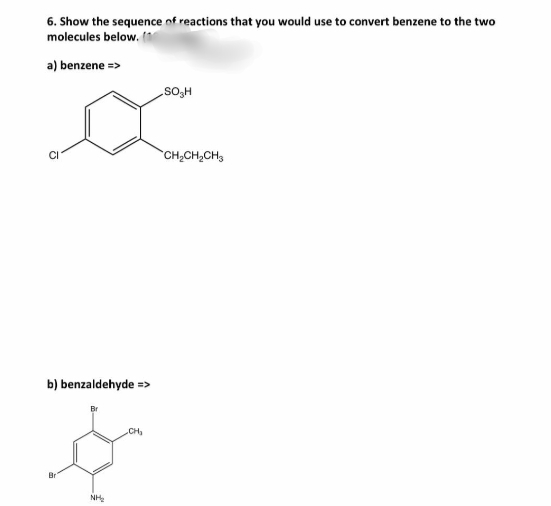 6. Show the sequence of reactions that you would use to convert benzene to the two
molecules below.
a) benzene =>
H'os
CH2CH2CH3
b) benzaldehyde =>
CH
Br
NH:
