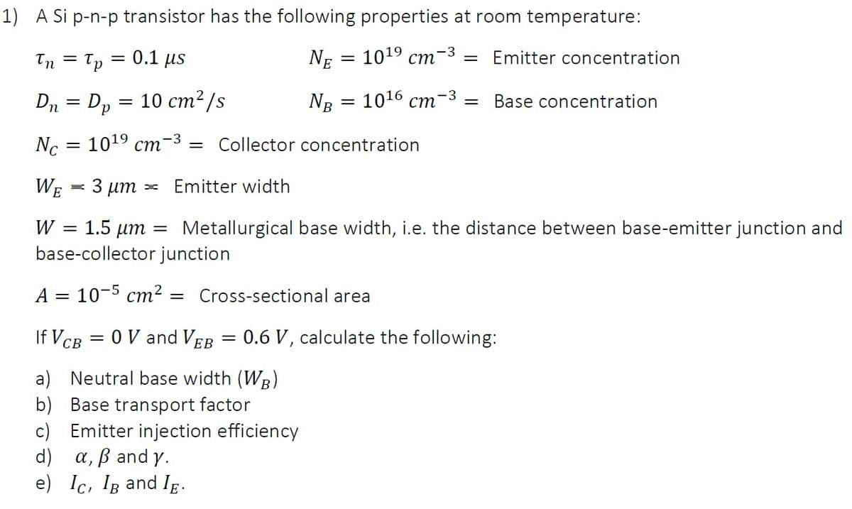 1) A Si p-n-p transistor has the following properties at room temperature:
Tn = Tp
0.1 us
NE
1019 сті
Emitter concentration
— 10 ст2/s
-3
Dn = Dp
NB 3D 1016 ст
Base concentration
Nc
1019 ст
-3
= Collector concentration
WE
3 µm
Emitter width
W
1.5 um
Metallurgical base width, i.e. the distance between base-emitter junction and
base-collector junction
A = 10-5 cm² = Cross-sectional area
If VCB = 0 V and VEB = 0.6 V, calculate the following:
ЕВ
a) Neutral base width (WB)
b) Base transport factor
c) Emitter injection efficiency
d)
a, ß and y.
e) Ic, Ig and Ig.
