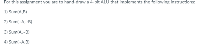 For this assignment you are to hand-draw a 4-bit ALU that implements the following instructions:
1) Sum(A,B)
2) Sum(~A,-B)
3) Sum(A,-B)
4) Sum(~A,B)
