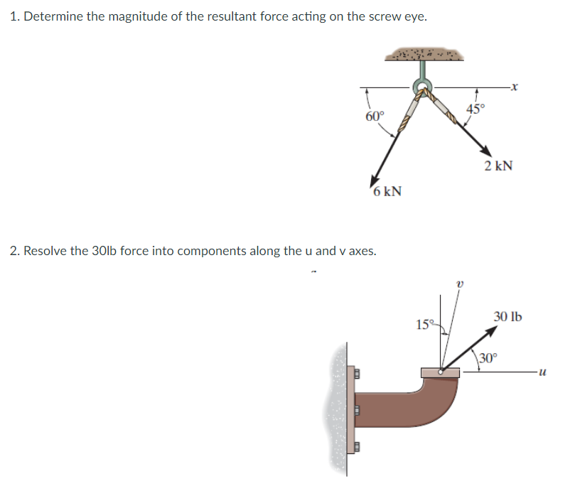 1. Determine the magnitude of the resultant force acting on the screw eye.
60°
45°
2 kN
'6 kN
2. Resolve the 30lb force into components along the u and v axes.
30 lb
15°
\30°
n-
