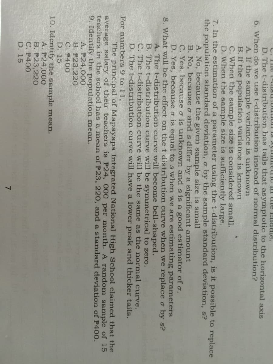 D. The t-distribution has tails that asymptotic to the horizontal axis
6. When do we use t-distribution instead of normal distribution?
A. If the sample variance is unknown
B. If the population variance is known
C. When the sample size is considered small.
D. When the sample size is sufficiently large.
7. In the estimation ofa parameter using the t-distribution, is it possible to replace
the population standard deviation, o by the sample standard deviation, s?
A. No, because the given sample size is small
B. No, because o and s differ by a significant amount
C. Yes, because o is unknown and s is a good estimator of o.
D. Yes, because o is equal to s when we are estimating parameters
8. What will be the effect on the t distribution curve when we replace o by s?
A. The t-distribution curve will become bell-shaped.
B. The t-distribution curve will be symmetrical to zero.
C. The t-distribution curve will be the same as the normal curve.
D. The t-distribution curve will have a lower peak and thicker tails.
For numbers 9 to 11,
The principal of Mapayapa Integrated National High School claimed that the
average salary of their teachers is P24, 000 per month. A random samnple of 15
teachers in the school has a mnean of P23, 220, and a standard deviation of P400.
9. Identify the population mean.
A. P24,000
B. P23,220
C. P400
D. 15
10. Identify the sample mean.
A. P24,000
B. P23,220
C. P400
D. 15
7.
