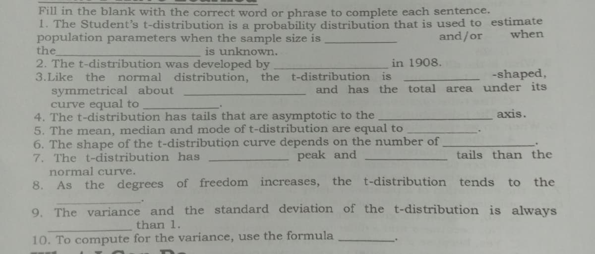 Fill in the blank with the correct word or phrase to complete each sentence.
1. The Student's t-distribution is a probability distribution that is used to estimate
population parameters when the sample size is
the
2. The t-distribution was developed by
and/or
when
is unknown.
in 1908.
3.Like
the
normal distribution, the t-distribution is
-shaped,
symmetrical about
curve equal to
4. The t-distribution has tails that are asymptotic to the
5. The mean, median and mode of t-distribution are equal to
6. The shape of the t-distribution curve depends on the number of
7. The t-distribution has
normal curve.
As the degrees of freedom increases, the t-distribution tends
and has the total area under its
axis.
peak and
tails than the
8.
to the
9. The variance and the standard deviation of the t-distribution is always
than 1.
10. To compute for the variance, use the formula
