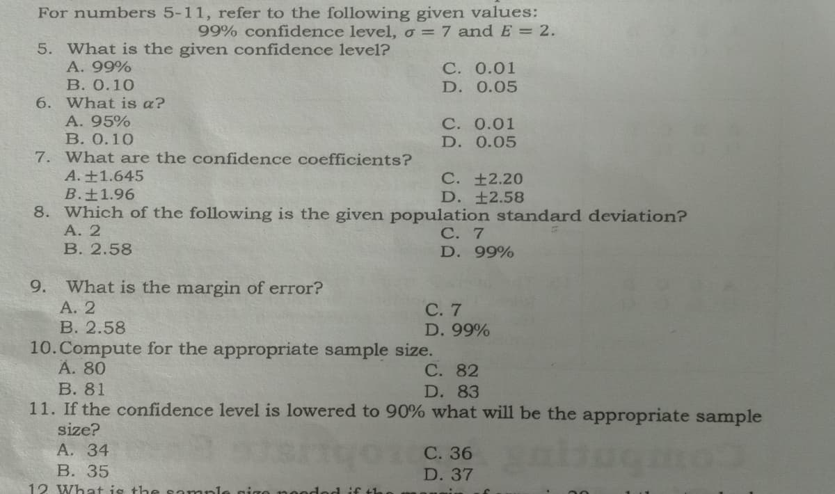 For numbers 5-11, refer to the following given values:
99% confidence level, o = 7 andE = 2.
5. What is the given confidence level?
А. 99%
В. О.10
С. 0.01
D. 0.05
6. What is a?
A. 95%
С. 0.01
D. 0.05
В. О.10
7. What are the confidence coefficients?
A.+1.645
B.±1.96
8. Which of the following is the given population standard deviation?
А. 2
В. 2.58
С. +2.20
D. ±2.58
С. 7
D. 99%
9.
What is the margin of error?
А. 2
В. 2.58
10.Compute for the appropriate sample size.
А. 80
В. 81
11. If the confidence level is lowered to 90% what will be the appropriate sample
С. 7
D. 99%
С. 82
D. 83
size?
А. 34
В. 35
12 What is the sample gigo no
С. 36
D. 37
Hod if th
