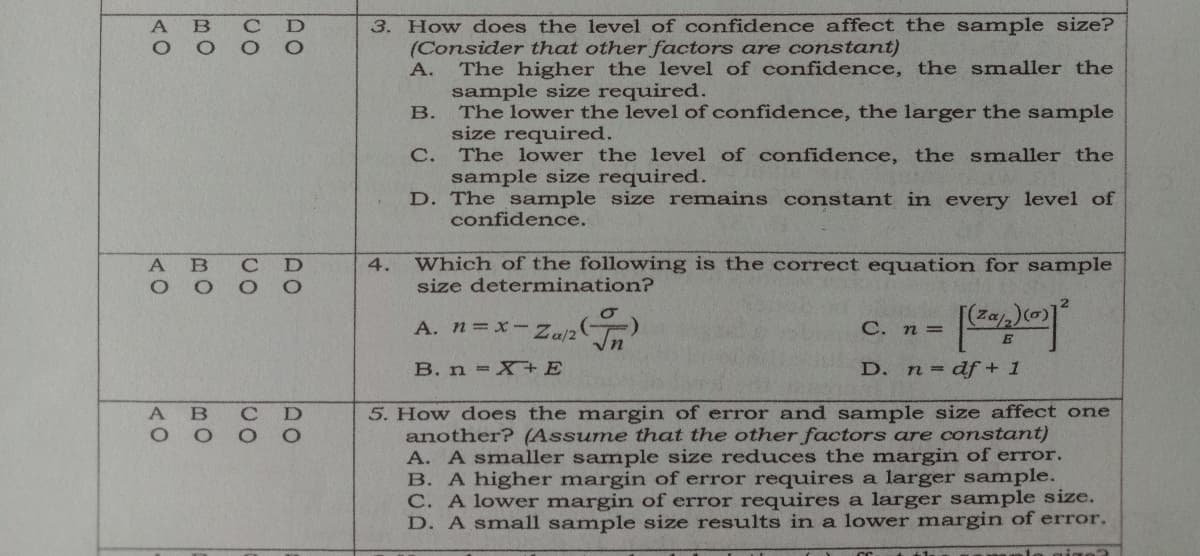 3. How does the level of confidence affect the sample size?
(Consider that other factors are constant)
The higher the level of confidence, the smaller the
sample size required.
The lower the level of confidence, the larger the sample
size required.
C.
A.
В.
The lower the level of confidence, the smaller the
sample size required.
D. The sample size remains constant in every level of
confidence.
Which of the following is the correct equation for sample
size determination?
B
4.
A. n=x- Za/2
C. n =
B. n X+E
D. n df+ 1
5. How does the margin of error and sample size affect one
another? (Assume that the other factors are constant)
A. A smaller sample size reduces the margin of error.
B. A higher margin of error requires a larger sample.
C. A lower margin of error requires a larger sample size.
D. A small sample size results in a lower margin of error.
DO
DO
BO
