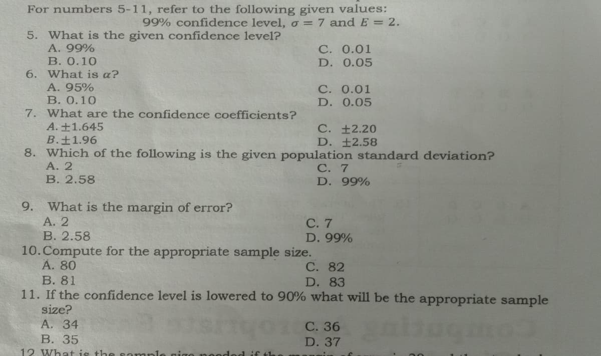 For numbers 5-11, refer to the following given values:
99% confidence level, o = 7 andE = 2.
5. What is the given confidence level?
А. 99%
В. О.10
С. 0.01
D. 0.05
6. What is a?
A. 95%
С. 0.01
D. 0.05
В. О.10
7. What are the confidence coefficients?
A.+1.645
B.±1.96
8. Which of the following is the given population standard deviation?
А. 2
В. 2.58
С. +2.20
D. ±2.58
С. 7
D. 99%
9.
What is the margin of error?
А. 2
В. 2.58
10.Compute for the appropriate sample size.
А. 80
В. 81
11. If the confidence level is lowered to 90% what will be the appropriate sample
С. 7
D. 99%
С. 82
D. 83
size?
А. 34
В. 35
12 What is the sample gige no
С. 36
D. 37
Hod if th
