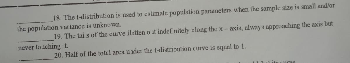 18. The t-distribution is used to estimate fopulation pararneters when the sample size is small and/or
(he population variance is unknown.
19. The tai s of the curve flatten o it indef nitely along the x-axis, always apprvaching the axis but
never touching :t.
20. Half of the total area under the t-distribution curve is equal to 1.
11.1.
1 ita curve
