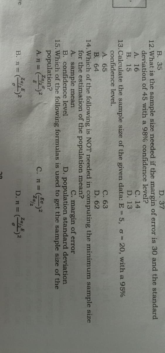 В. 35
12.What is the sample size needed if the margin of error is 30 and the standard
deviation of 45 with a 98% confidence level?
А. 16
В. 15
13. Calculate the sample size of the given data: E= 5, o= 20, with a 95%
confidence level.
D. 37
С. 14
D. 13
А. 65
В. 64
14. Which of the following is NOT needed in computing the minimum sample size
for the estimation of the population mean?
A. sample mean
B. confidence level
С. 63
D. 62
C. margin of error
D. population standard deviation
15. Which of the following formulas is used to get the sample size of the
population?
Za
A. n =
C. n =
2/02-
Ζαι, Ε.
ve
Zaj E
B. n=
D. n (2
%3D
