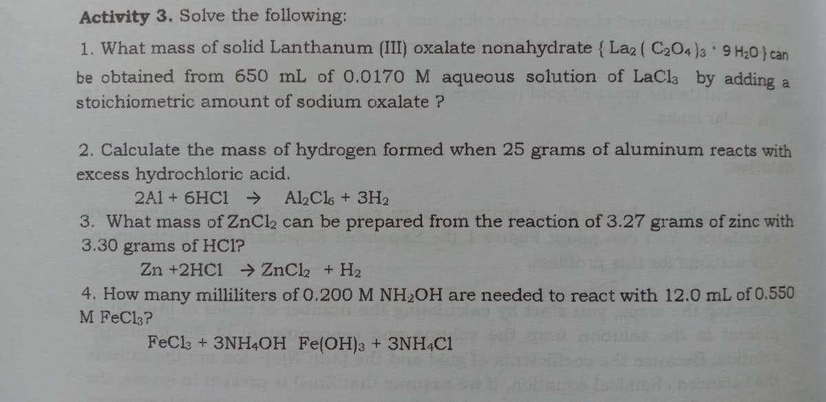 Activity 3. Solve the following:
1. What mass of solid Lanthanum (III) oxalate nonahydrate { La2 ( C204 )3 9 H20} can
be obtained from 650 mL of 0.0170 M aqueous solution of LaCl3 by adding a
stoichiometric amount of sodium oxalate ?
2. Calculate the mass of hydrogen formed when 25 grams of aluminum reacts with
excess hydrochloric acid.
2A1 + 6HC1 >
Al,Cls + 3H2
3. What mass of ZnCl2 can be prepared from the reaction of 3.27 grams of zinc with
3.30 grams of HC1?
Zn +2HC1 ZnCl2 + H2
4. How many milliliters of 0.200 M NH2OH are needed to react with 12.0 mL of 0.550
M FeCl3?
FeCla + 3NH4OH Fe(OH)3 + 3NH4C1
