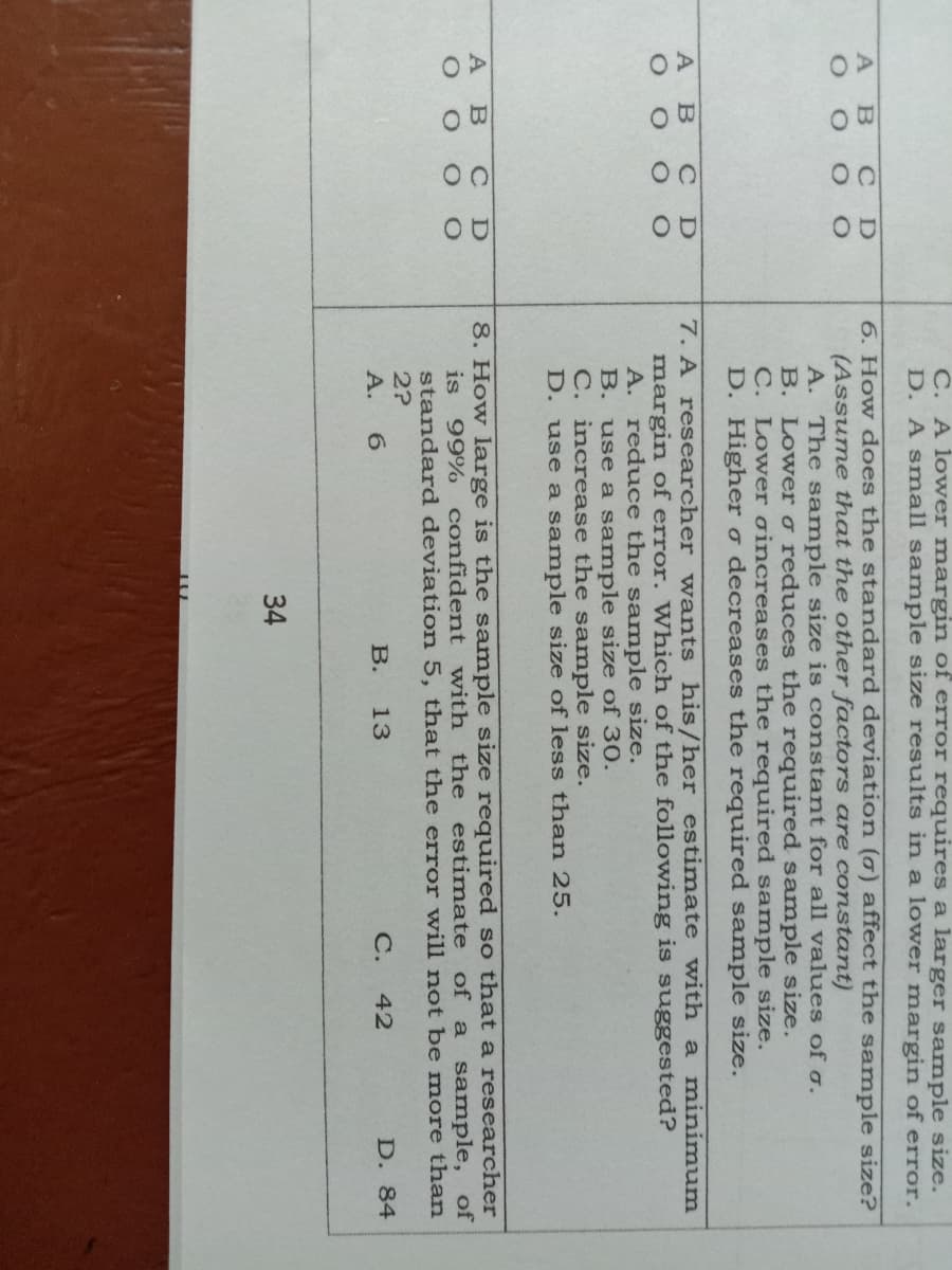 C. A lower margin of error requires a larger sample size.
D. A small sample size results in a lower margin of error.
6. How does the standard deviation (0) affect the sample size?
(Assume that the other factors are constant)
A. The s ample size is constant for all values of o.
B. Lower o reduces the required sample size.
C. Lower oincreases the required sample size.
D. Highero decreases the required sample size.
A B
7. A researcher wants his/her estimate with a minimum
margin of error. Which of the following is suggested?
A. reduce the sample size.
B. use a sample size of 30.
C. increase the sample size.
D. use a sample size of less than 25.
B
8. How large is the sample size required so that
researcher
of a sample, of
A B C
is
99% confident with the estimate
standard deviation 5, that the error will not be more than
2?
А. 6
В.
13
С.
42
D. 84
34
