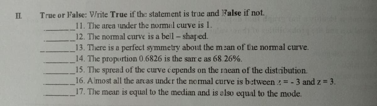 П.
True or False: V/rite True if the statement is true and False if not.
11. The area under the normal curve is 1.
12. The normal curve is a bell- shaped.
13. There is a perfect symmetry about the mean of the normal curve.
14. The proportion 0.6826 is the same as 68.26%.
15. The spread of the curve cepends on the mean of the distribution.
16. Almost all the areas under the normal curve is between z - 3 and z = 3.
17. The mean is equal to the median and is also equal to the mode.
