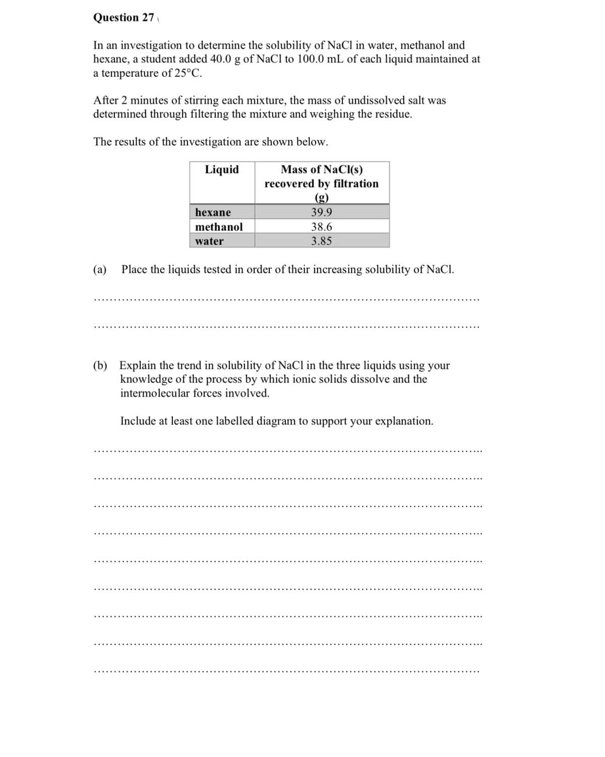 Question 27
In an investigation to determine the solubility of NaCl in water, methanol and
hexane, a student added 40.0 g of NaCl to 100.0 mL of each liquid maintained at
a temperature of 25°C.
After 2 minutes of stirring each mixture, the mass of undissolved salt was
determined through filtering the mixture and weighing the residue.
The results of the investigation are shown below.
Liquid
Mass of NaCI(s)
recovered by filtration
(g)
hexane
39.9
methanol
38.6
water
3.85
(a)
Place the liquids tested in order of their increasing solubility of NaCl.
(b) Explain the trend in solubility of NaCl in the three liquids using your
knowledge of the process by which ionic solids dissolve and the
intermolecular forces involved.
Include at least one labelled diagram to support your explanation.
