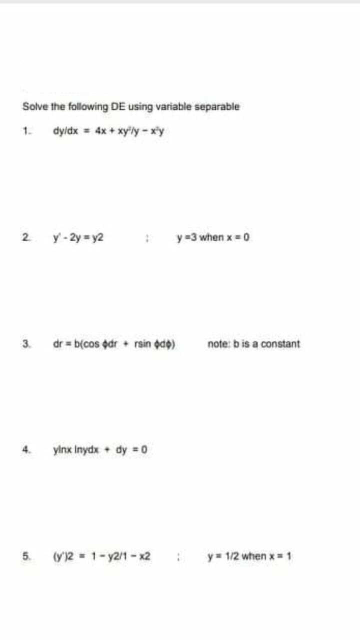 Solve the following DE using variable separable
1.
dyidx = 4x + xyily - xy
y' - 2y = y2
y =3 when x 0
dr = b(cos edr + rsin de)
3.
note: b is a constant
ylnx Inydx + dy =0
4.
5.
(y')2 = 1- y2/1 - x2
y= 1/2 when x= 1
2.
