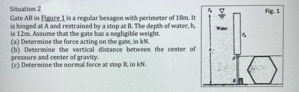 Situation 2
Fig. 1
Gate AB in Figure 1 is a regular hexagon with perimeter of 18m. It
is hinged at A and restrained by a stop at B. The depth of water, h,
is 12m. Assume that the gate has a negligible weight.
(a) Determine the force acting on the gate, in kN.
(b) Determine the vertical distance between the center of
pressure and center of gravity.
(c) Determine the normal force at stop B, in kN.
Waler
P.
