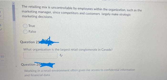 10
The retailing mix is uncontrollable by employees within the organization, such as the
marketing manager, since competitors and customers largely make strategic
marketing decisions.
True
False
Question 25
What organization is the largest retail conglomerate in Canada?
A/
Question 26
Working in a retail environment often gives me access to confidential information.
and financial data.