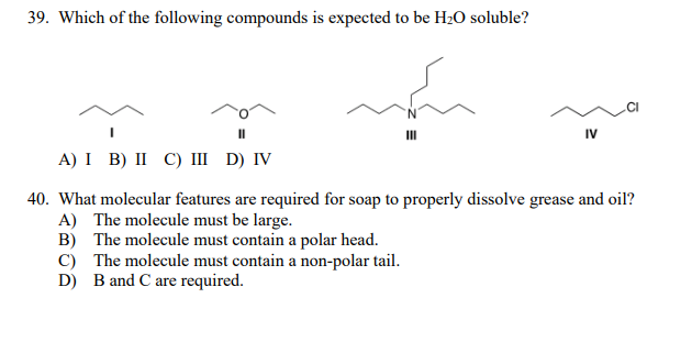 39. Which of the following compounds is expected to be H20 soluble?
IV
А) I B) II С) I D) IV
40. What molecular features are required for soap to properly dissolve grease and oil?
A) The molecule must be large.
B) The molecule must contain a polar head.
C) The molecule must contain a non-polar tail.
D) B and C are required.
