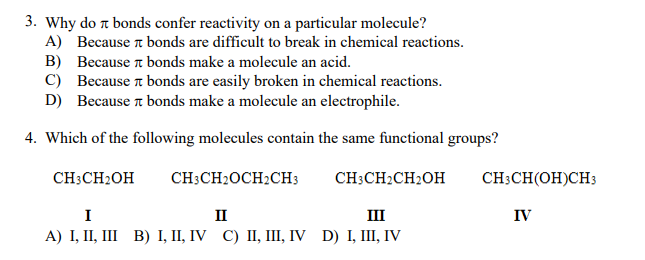 3. Why do t bonds confer reactivity on a particular molecule?
A) Because t bonds are difficult to break in chemical reactions.
B) Because t bonds make a molecule an acid.
C) Because a bonds are easily broken in chemical reactions.
D) Because t bonds make a molecule an electrophile.
4. Which of the following molecules contain the same functional groups?
CH;CH2OH
CH3CH2OCH2CH3
CH:CH2CH2OH
CH:CH(OH)CH3
I
II
III
IV
A) I, I, II В) І, II, IV C) I, ПП, IV D) I, II, V
