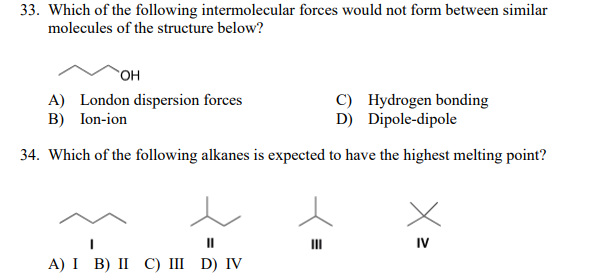 33. Which of the following intermolecular forces would not form between similar
molecules of the structure below?
он
A) London dispersion forces
B) Ion-ion
C) Hydrogen bonding
D) Dipole-dipole
34. Which of the following alkanes is expected to have the highest melting point?
II
II
IV
А) I B) II С) Ш D) IV
