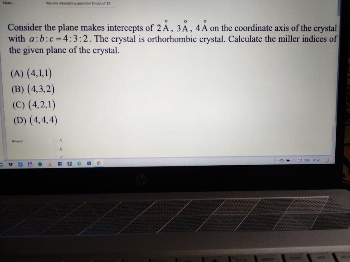 Note
You are attempting question 10 out of 12
Consider the plane makes intercepts of 2 A, 3A, 4A on the coordinate axis of the crystal
with a:b:c=4:3:2. The crystal is orthorhombic crystal. Calculate the miller indices of
the given plane of the crystal.
(A) (4,1,1)
(B) (4,3,2)
(C) (4,2,1)
(D) (4,4, 4)
O A
Answer
B.
a d) ENG 01:48
Pr
end
