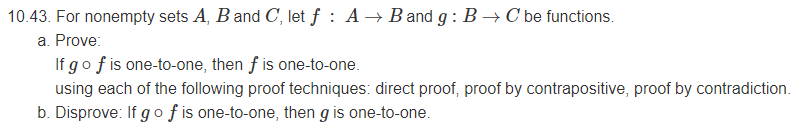 10.43. For nonempty sets A, B and C, let ƒ : A → B and g : B → C be functions.
a. Prove:
If go f is one-to-one, then f is one-to-one.
using each of the following proof techniques: direct proof, proof by contrapositive, proof by contradiction.
b. Disprove: If g o f is one-to-one, then g is one-to-one.
