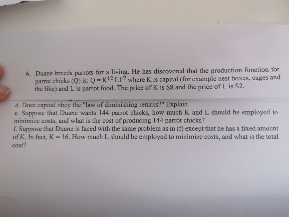 6. Duane breeds parrots for a living. He has discovered that the production function for
parrot chicks (Q) is: Q = K'2 L12 where K is capital (for example nest boxes, cages
the like) and L is parrot food. The price of K is $8 and the price of L is $2.
and
d. Does capital obey the "law of diminishing returns?" Explain.
e. Suppose that Duane wants 144 parrot chicks, how much K and L should be employed to
minimize costs, and what is the cost of producing 144 parrot chicks?
f. Suppose that Duane is faced with the same problem as in (f) except that he has a fixed amount
of K. In fact, K = 16. How much L should be employed to minimize costs, and what is the total
cost?
